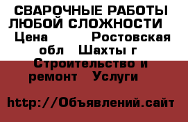 СВАРОЧНЫЕ РАБОТЫ ЛЮБОЙ СЛОЖНОСТИ  › Цена ­ 400 - Ростовская обл., Шахты г. Строительство и ремонт » Услуги   